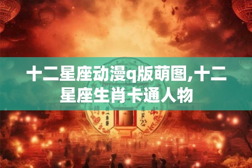 十二星座动漫q版萌图,十二星座生肖卡通人物 十二星座动漫q版萌图,十二星座生肖卡通人物