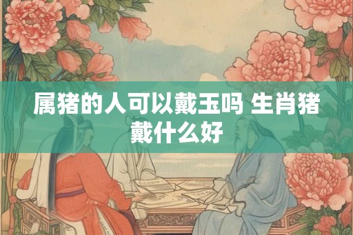 属猪的人可以戴玉吗 生肖猪戴什么好 属猪的人可以戴玉吗 生肖猪戴什么好