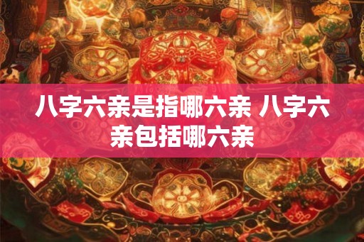 八字六亲是指哪六亲 八字六亲包括哪六亲 八字六亲是指哪六亲 八字六亲包括哪六亲
