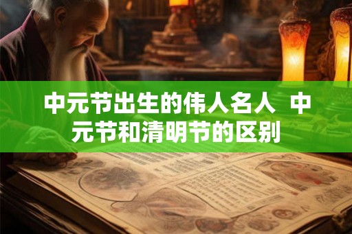 中元节出生的伟人名人  中元节和清明节的区别
