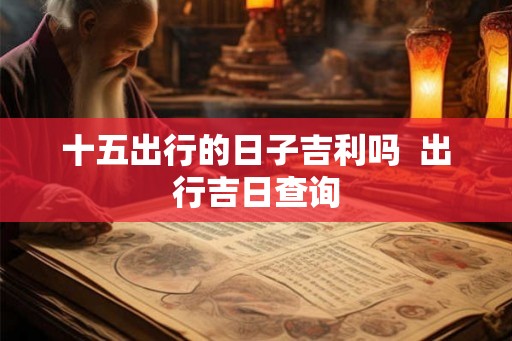 十五出行的日子吉利吗 出行吉日查询 十五出行的日子吉利吗 出行吉日查询