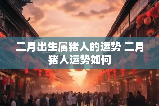 二月出生属猪人的运势 二月猪人运势如何