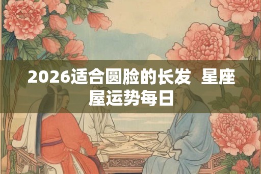 2026适合圆脸的长发  星座屋运势每日