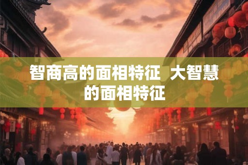 智商高的面相特征 大智慧的面相特征 智商高的面相特征 大智慧的面相特征