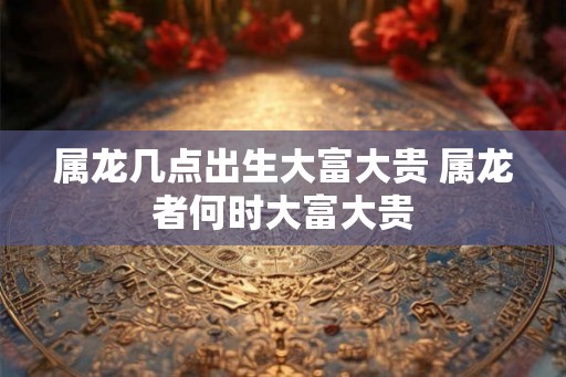 属龙几点出生大富大贵 属龙者何时大富大贵