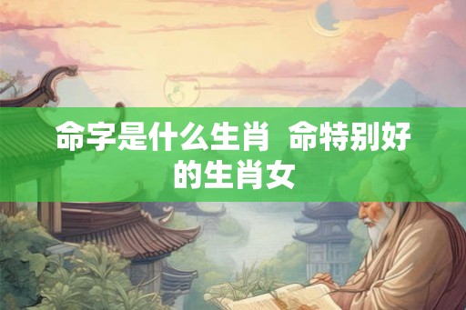 命字是什么生肖  命特别好的生肖女