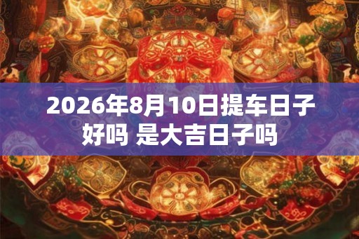 2026年8月10日提车日子好吗 是大吉日子吗