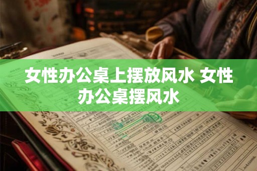 女性办公桌上摆放风水 女性办公桌摆风水