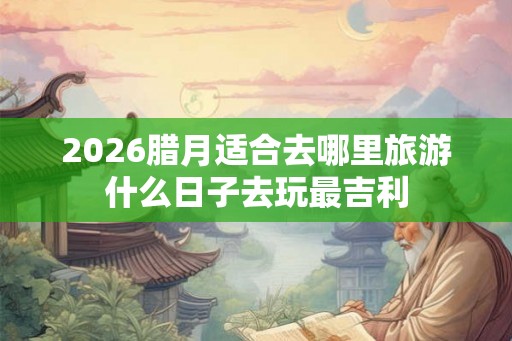 2026腊月适合去哪里旅游什么日子去玩最吉利 2026腊月适合去哪里旅游什么日子去玩最吉利