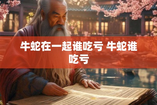 牛蛇在一起谁吃亏 牛蛇谁吃亏
