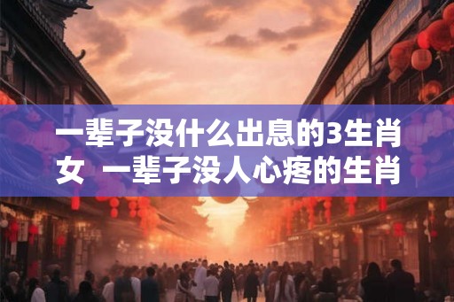 一辈子没什么出息的3生肖女  一辈子没人心疼的生肖女