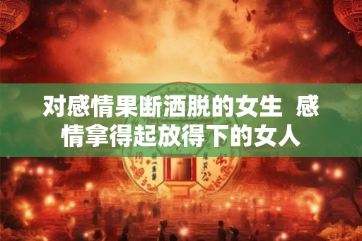 对感情果断洒脱的女生 感情拿得起放得下的女人 对感情果断洒脱的女生 感情拿得起放得下的女人