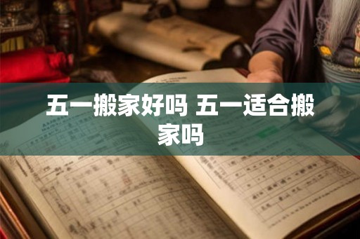 五一搬家好吗 五一适合搬家吗