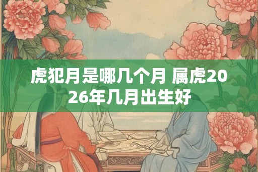 虎犯月是哪几个月 属虎2026年几月出生好
