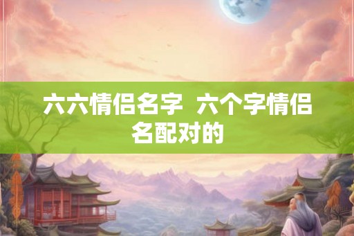 六六情侣名字  六个字情侣名配对的