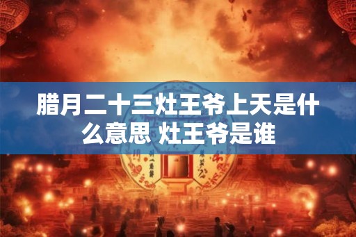 腊月二十三灶王爷上天是什么意思 灶王爷是谁 腊月二十三灶王爷上天是什么意思 灶王爷是谁