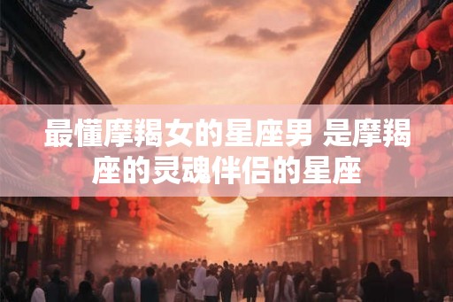 最懂摩羯女的星座男 是摩羯座的灵魂伴侣的星座