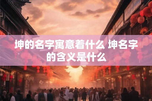 坤的名字寓意着什么 坤名字的含义是什么