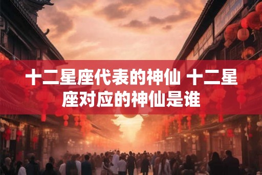 十二星座代表的神仙 十二星座对应的神仙是谁