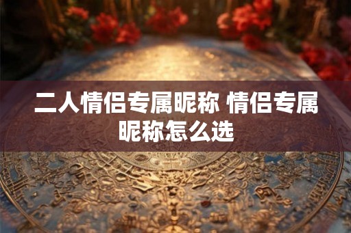 二人情侣专属昵称 情侣专属昵称怎么选