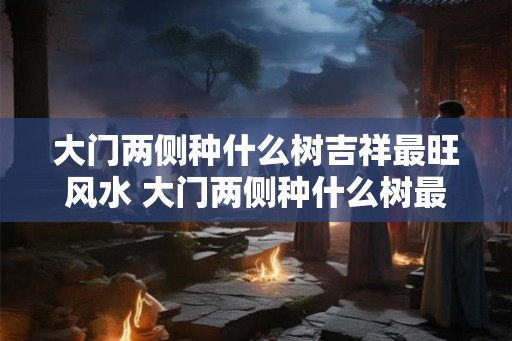 大门两侧种什么树吉祥最旺风水 大门两侧种什么树最吉祥
