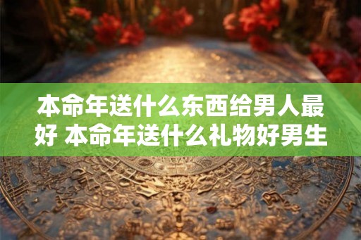 本命年送什么东西给男人最好 本命年送什么礼物好男生