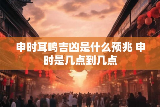 申时耳鸣吉凶是什么预兆 申时是几点到几点