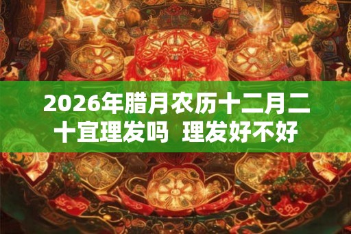 2026年腊月农历十二月二十宜理发吗  理发好不好