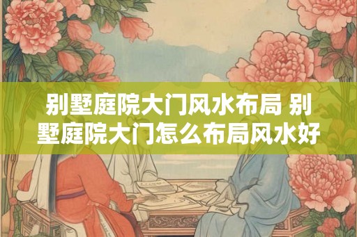 别墅庭院大门风水布局 别墅庭院大门怎么布局风水好