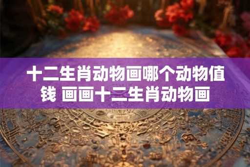 十二生肖动物画哪个动物值钱 画画十二生肖动物画