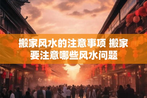 搬家风水的注意事项 搬家要注意哪些风水问题