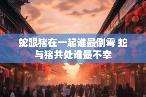 蛇跟猪在一起谁最倒霉 蛇与猪共处谁最不幸