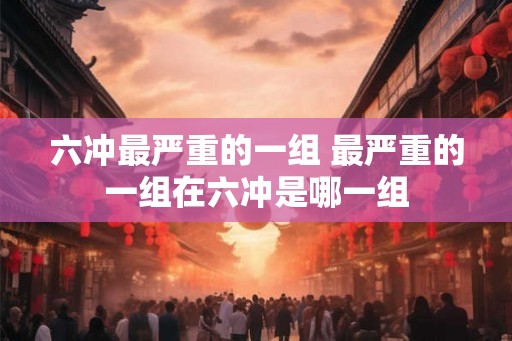 六冲最严重的一组 最严重的一组在六冲是哪一组
