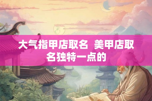 大气指甲店取名  美甲店取名独特一点的