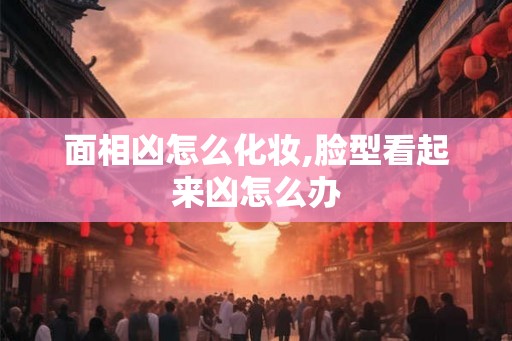 面相凶怎么化妆,脸型看起来凶怎么办