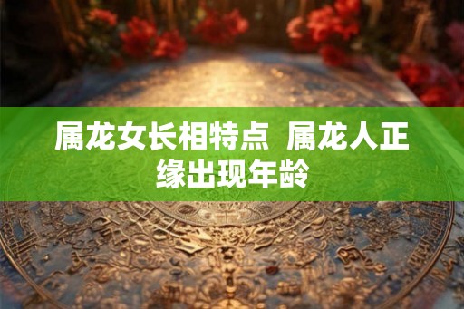 属龙女长相特点  属龙人正缘出现年龄