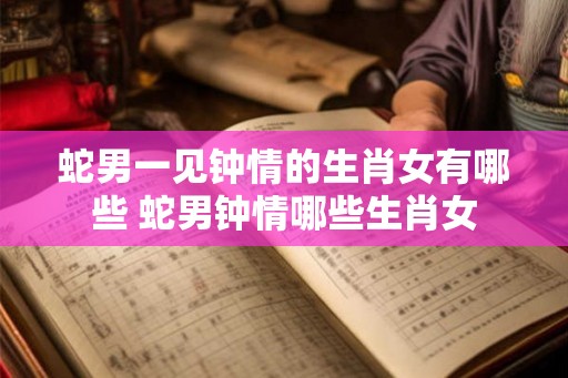 蛇男一见钟情的生肖女有哪些 蛇男钟情哪些生肖女