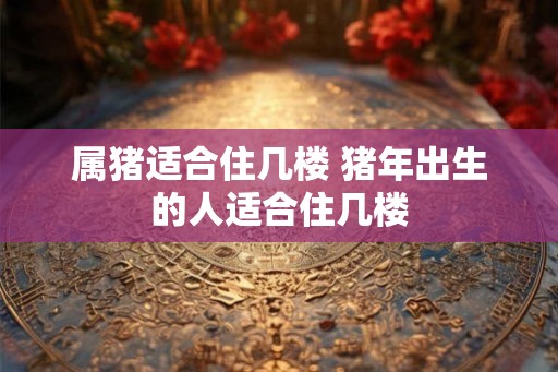 属猪适合住几楼 猪年出生的人适合住几楼