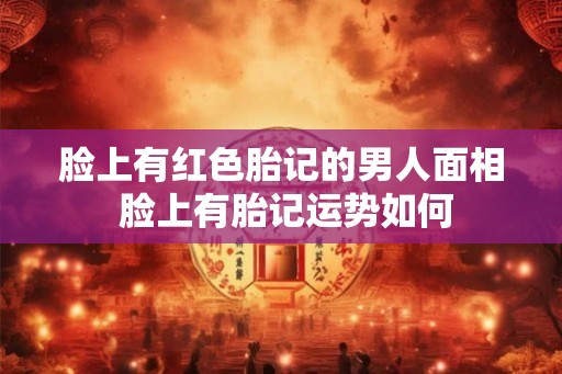 脸上有红色胎记的男人面相 脸上有胎记运势如何