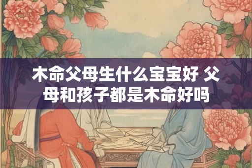 木命父母生什么宝宝好 父母和孩子都是木命好吗 木命父母生什么宝宝好 父母和孩子都是木命好吗