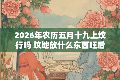 2026年农历五月十九上坟行吗 坟地放什么东西旺后人