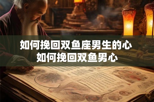 如何挽回双鱼座男生的心 如何挽回双鱼男心