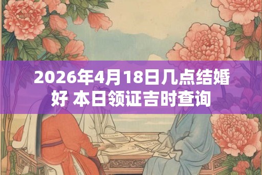 2026年4月18日几点结婚好 本日领证吉时查询