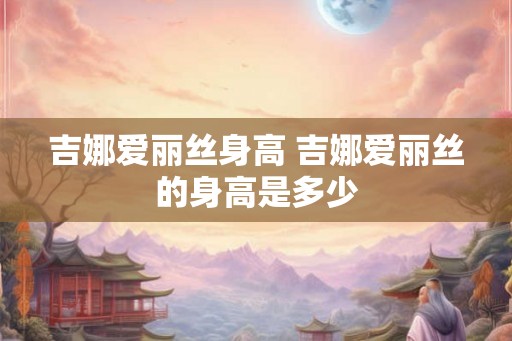 吉娜爱丽丝身高 吉娜爱丽丝的身高是多少