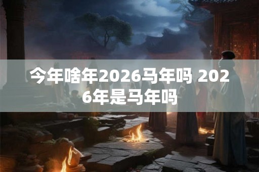 今年啥年2026马年吗 2026年是马年吗 今年啥年2026马年吗 2026年是马年吗