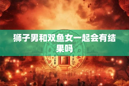 狮子男和双鱼女一起会有结果吗