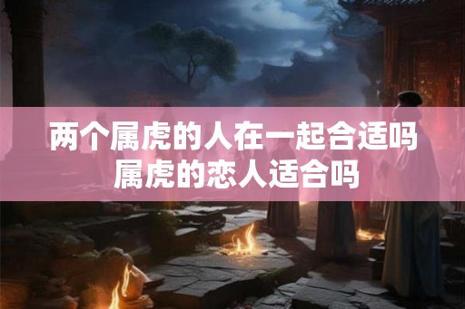 两个属虎的人在一起合适吗 属虎的恋人适合吗