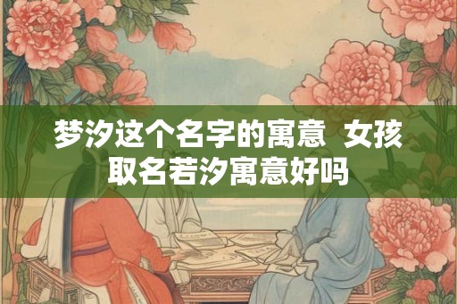 梦汐这个名字的寓意 女孩取名若汐寓意好吗 梦汐这个名字的寓意 女孩取名若汐寓意好吗