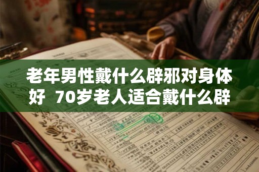 老年男性戴什么辟邪对身体好  70岁老人适合戴什么辟邪物品