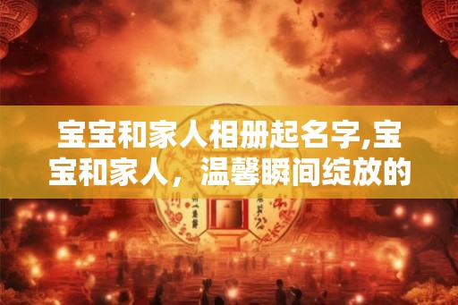 宝宝和家人相册起名字,宝宝和家人，温馨瞬间绽放的记忆